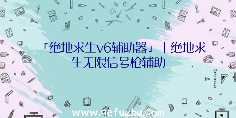 「绝地求生v6辅助器」|绝地求生无限信号枪辅助